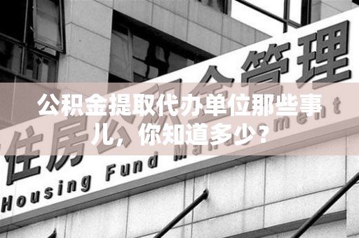 颍上公积金提取代办单位那些事儿,你知道多少? 颍上公积金提取代办单位那些事儿,你知道多少?