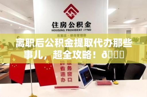 颍上离职后公积金提取代办那些事儿，超全攻略！😎