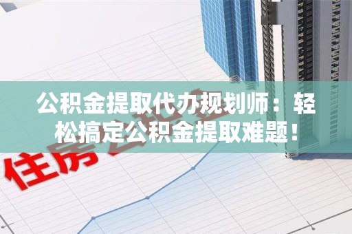 颍上公积金提取代办规划师：轻松搞定公积金提取难题！