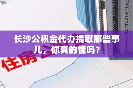 颍上长沙公积金代办提取那些事儿，你真的懂吗？